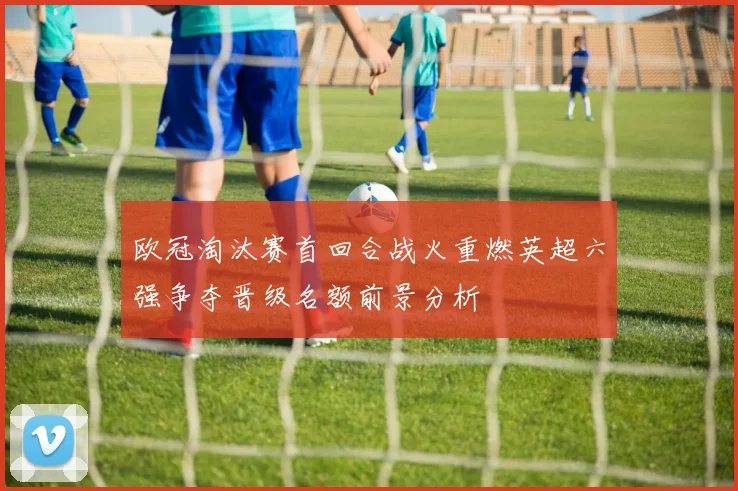 欧冠淘汰赛首回合战火重燃英超六强争夺晋级名额前景分析