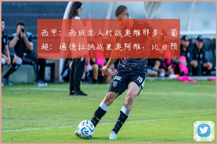 西甲：西班牙人对战奥维耶多，葡超：通德拉挑战里奥阿维，比分预测足球赛事分析